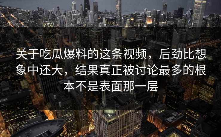 关于吃瓜爆料的这条视频，后劲比想象中还大，结果真正被讨论最多的根本不是表面那一层