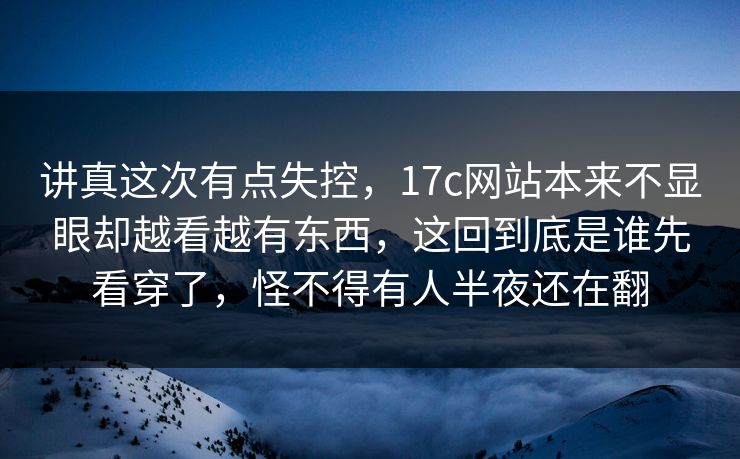 讲真这次有点失控，17c网站本来不显眼却越看越有东西，这回到底是谁先看穿了，怪不得有人半夜还在翻