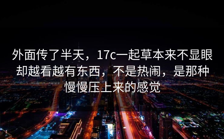 外面传了半天，17c一起草本来不显眼却越看越有东西，不是热闹，是那种慢慢压上来的感觉