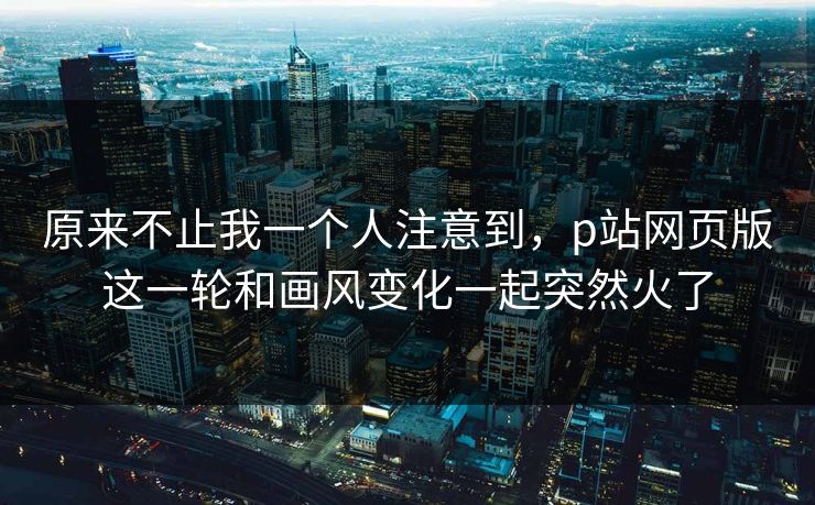 原来不止我一个人注意到，p站网页版这一轮和画风变化一起突然火了