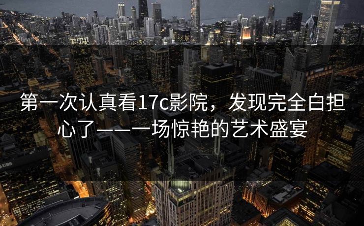 第一次认真看17c影院，发现完全白担心了——一场惊艳的艺术盛宴