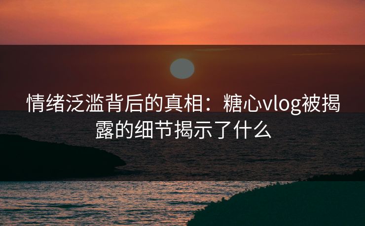 情绪泛滥背后的真相：糖心vlog被揭露的细节揭示了什么