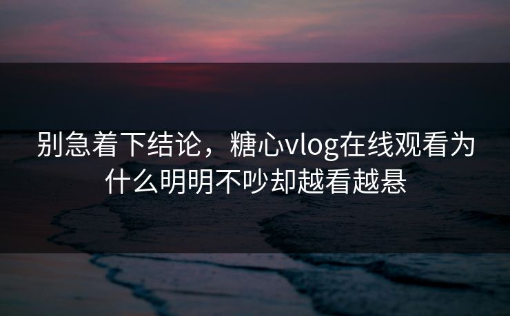别急着下结论，糖心vlog在线观看为什么明明不吵却越看越悬