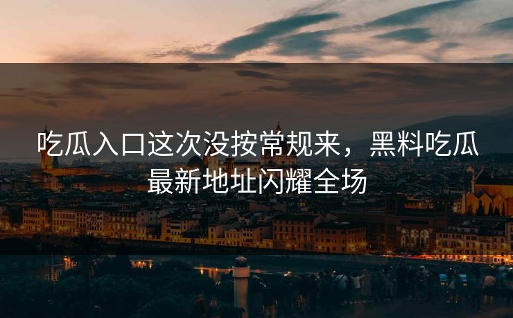 吃瓜入口这次没按常规来，黑料吃瓜最新地址闪耀全场