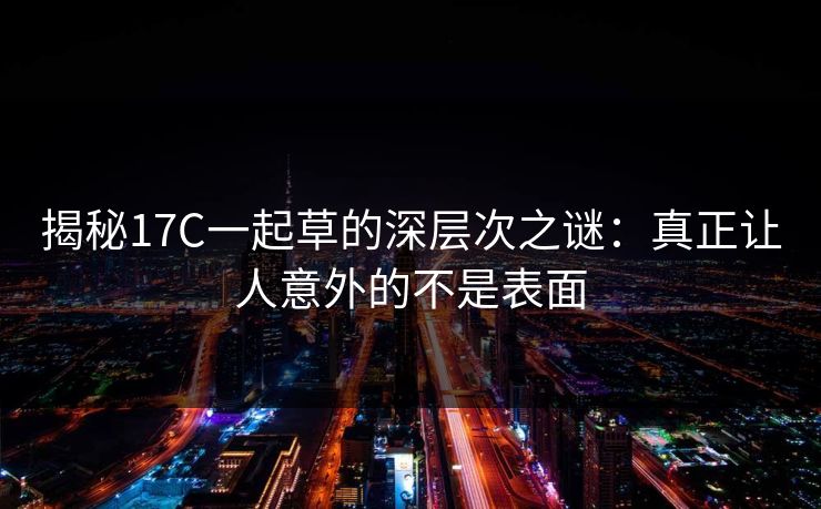 揭秘17C一起草的深层次之谜：真正让人意外的不是表面