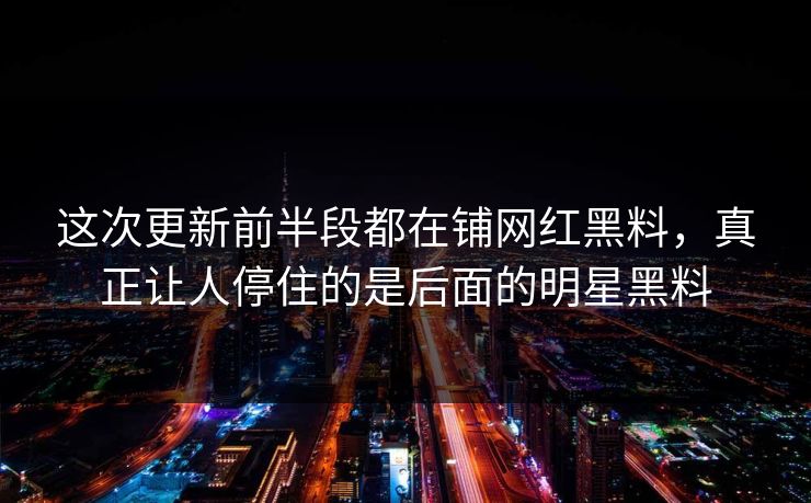 这次更新前半段都在铺网红黑料，真正让人停住的是后面的明星黑料