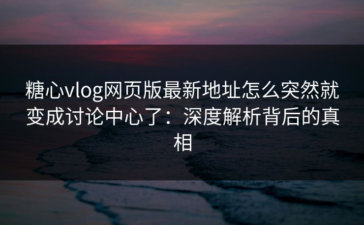 糖心vlog网页版最新地址怎么突然就变成讨论中心了：深度解析背后的真相