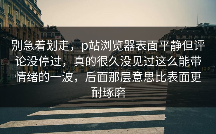 别急着划走，p站浏览器表面平静但评论没停过，真的很久没见过这么能带情绪的一波，后面那层意思比表面更耐琢磨