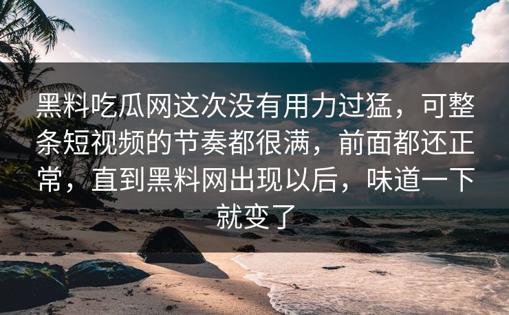 黑料吃瓜网这次没有用力过猛,可整条短视频的节奏都很满,前面都还正常,直到黑料网出现以后,味道一下就变了 黑料吃瓜网这次没有用力过猛,可整条短视频的节奏都很满,前面都还正常,直到黑料网出现以后,味道一下就变了