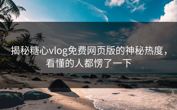 揭秘糖心vlog免费网页版的神秘热度，看懂的人都愣了一下