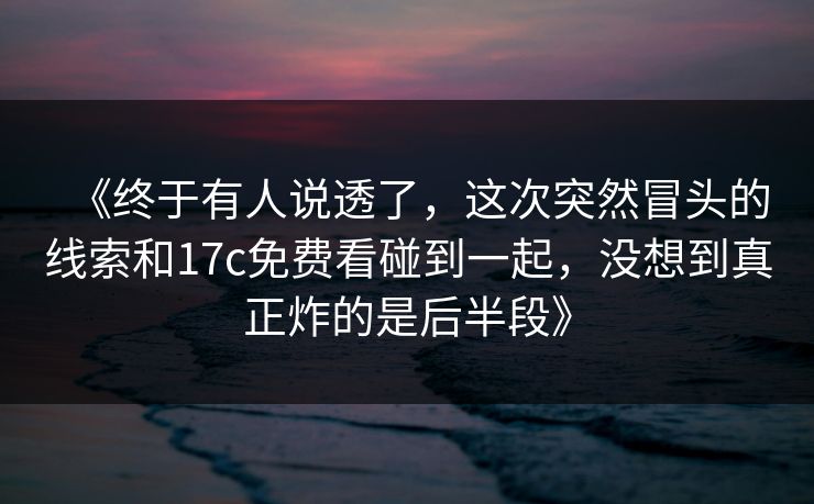《终于有人说透了，这次突然冒头的线索和17c免费看碰到一起，没想到真正炸的是后半段》