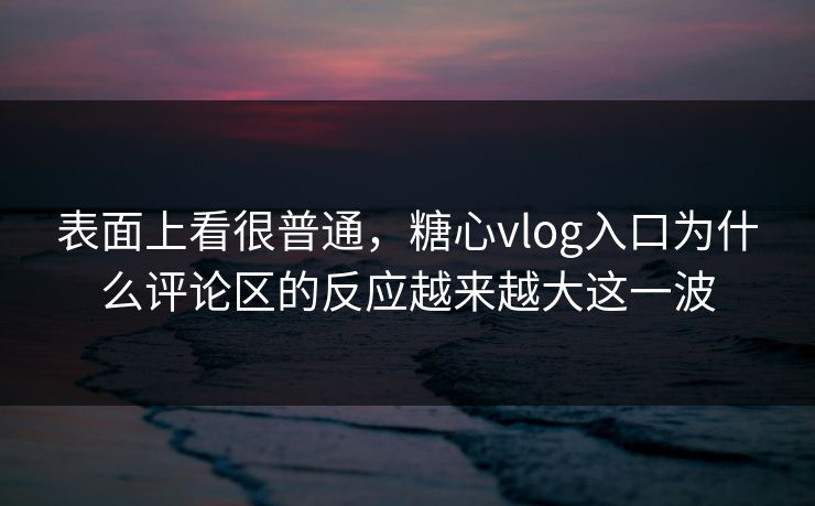 表面上看很普通，糖心vlog入口为什么评论区的反应越来越大这一波