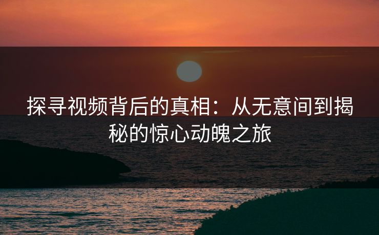 探寻视频背后的真相：从无意间到揭秘的惊心动魄之旅