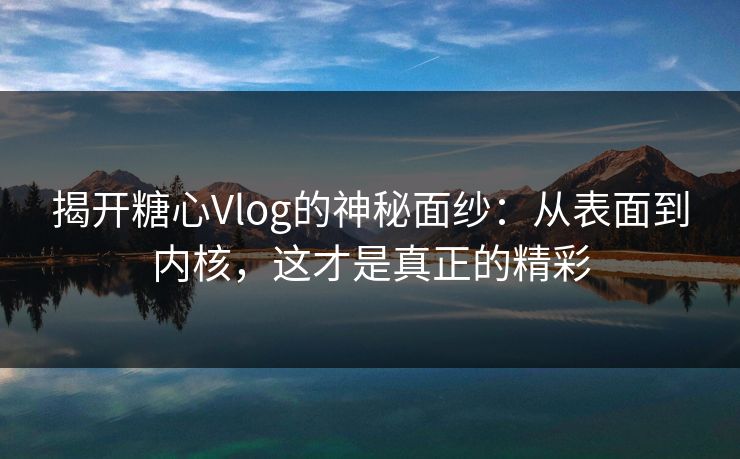 揭开糖心Vlog的神秘面纱：从表面到内核，这才是真正的精彩