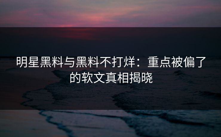 明星黑料与黑料不打烊：重点被偏了的软文真相揭晓