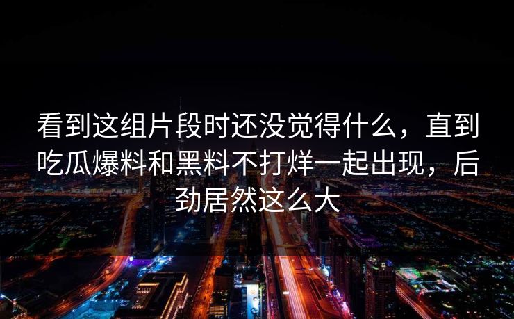 看到这组片段时还没觉得什么，直到吃瓜爆料和黑料不打烊一起出现，后劲居然这么大