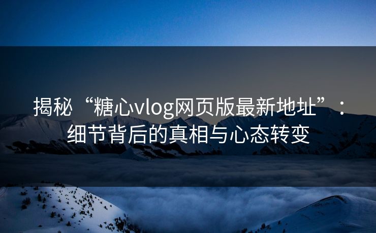 揭秘“糖心vlog网页版最新地址”：细节背后的真相与心态转变