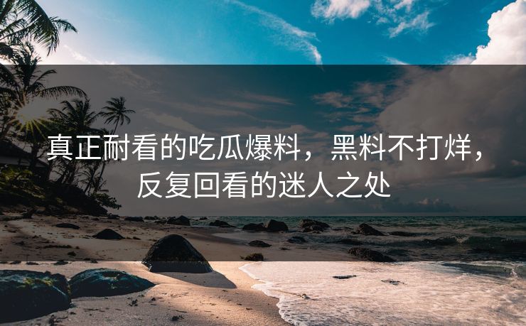 真正耐看的吃瓜爆料，黑料不打烊，反复回看的迷人之处