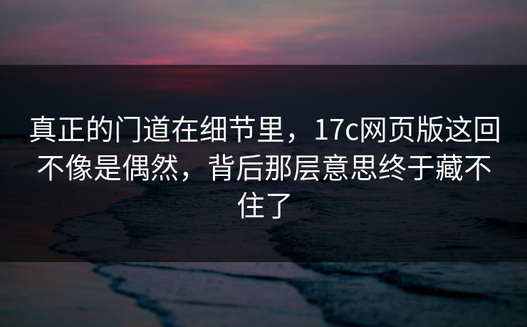 真正的门道在细节里，17c网页版这回不像是偶然，背后那层意思终于藏不住了
