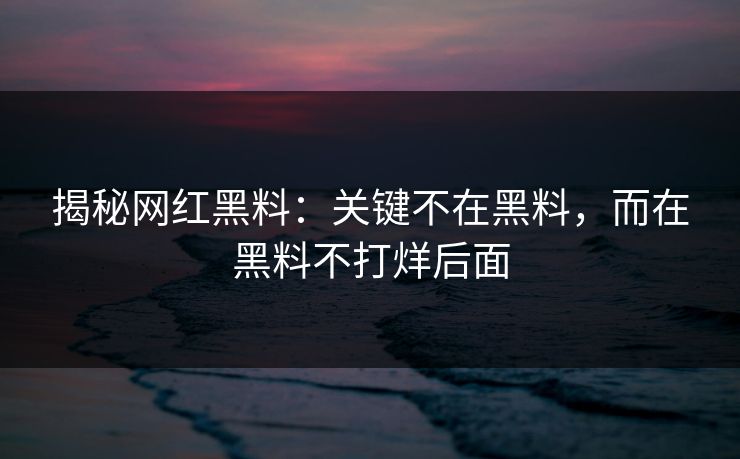 揭秘网红黑料：关键不在黑料，而在黑料不打烊后面