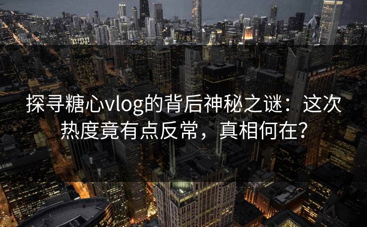 探寻糖心vlog的背后神秘之谜：这次热度竟有点反常，真相何在？
