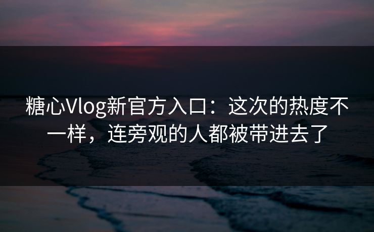 糖心Vlog新官方入口：这次的热度不一样，连旁观的人都被带进去了
