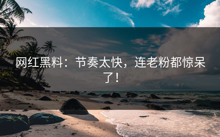 网红黑料：节奏太快，连老粉都惊呆了！