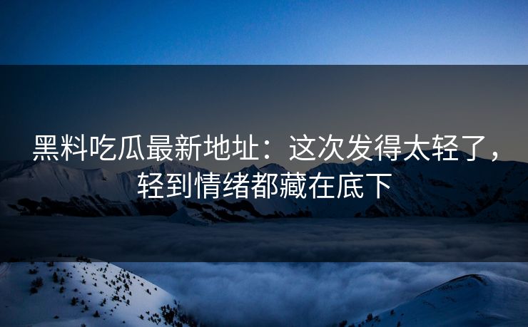 黑料吃瓜最新地址：这次发得太轻了，轻到情绪都藏在底下