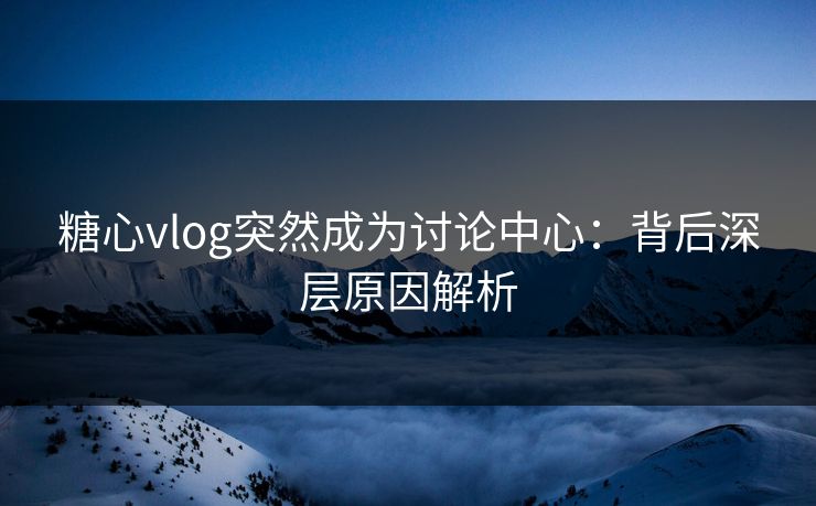 糖心vlog突然成为讨论中心：背后深层原因解析