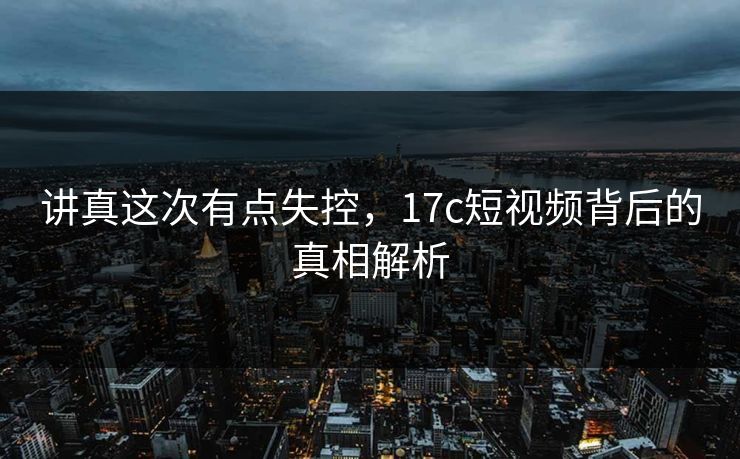 讲真这次有点失控，17c短视频背后的真相解析  第1张