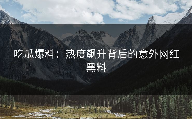 吃瓜爆料：热度飙升背后的意外网红黑料