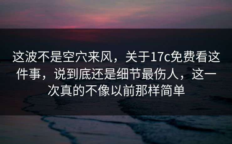 这波不是空穴来风，关于17c免费看这件事，说到底还是细节最伤人，这一次真的不像以前那样简单