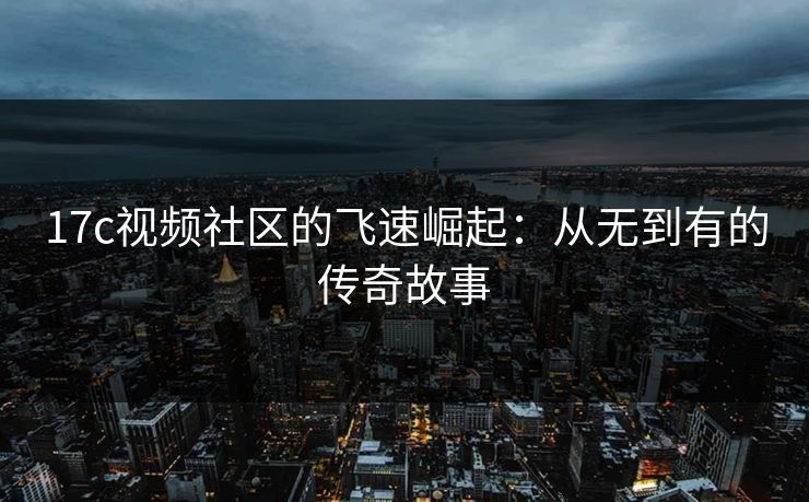 17c视频社区的飞速崛起：从无到有的传奇故事  第1张