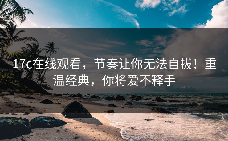 17c在线观看，节奏让你无法自拔！重温经典，你将爱不释手  第1张