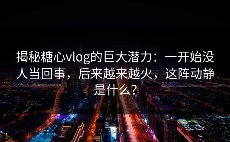 揭秘糖心vlog的巨大潜力：一开始没人当回事，后来越来越火，这阵动静是什么？