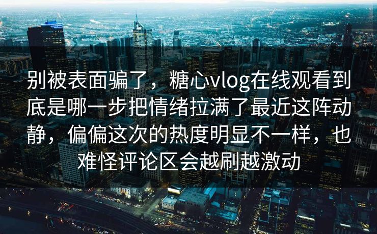 别被表面骗了，糖心vlog在线观看到底是哪一步把情绪拉满了最近这阵动静，偏偏这次的热度明显不一样，也难怪评论区会越刷越激动