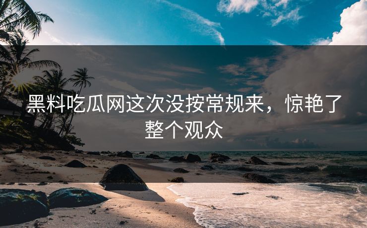 黑料吃瓜网这次没按常规来，惊艳了整个观众  第1张