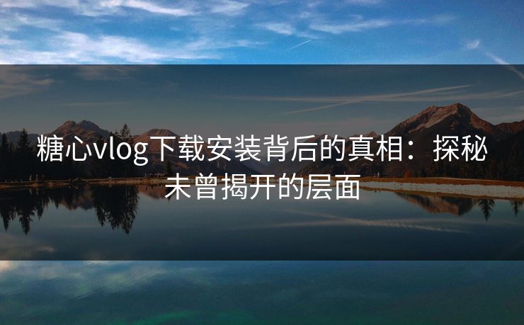 糖心vlog下载安装背后的真相：探秘未曾揭开的层面