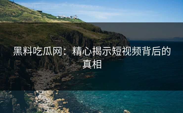 黑料吃瓜网：精心揭示短视频背后的真相