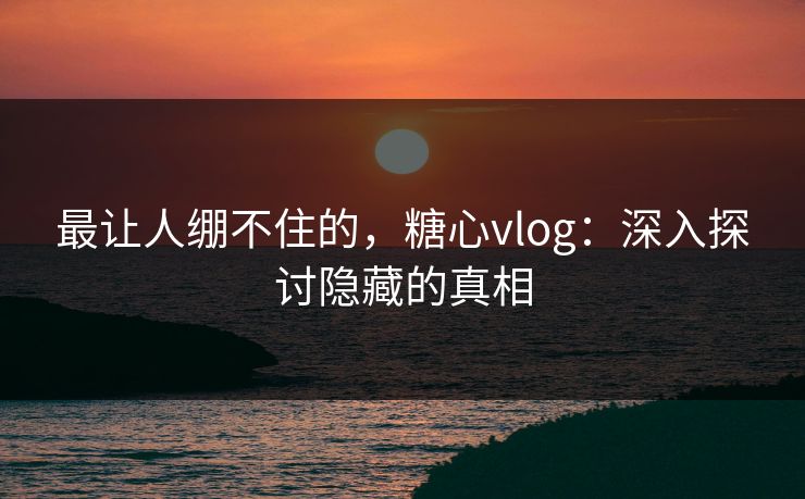 最让人绷不住的，糖心vlog：深入探讨隐藏的真相