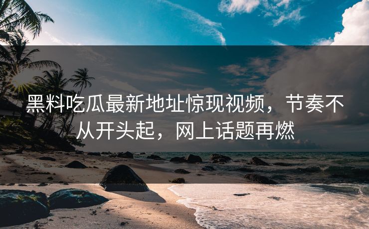 黑料吃瓜最新地址惊现视频，节奏不从开头起，网上话题再燃