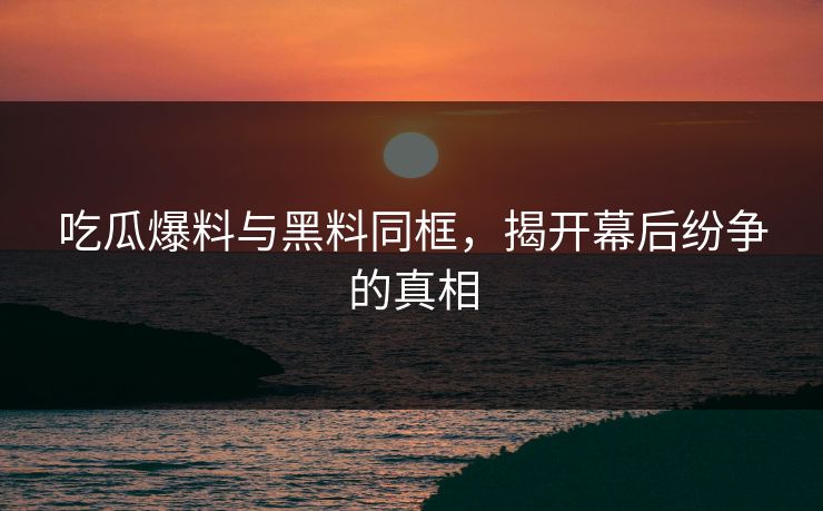 吃瓜爆料与黑料同框，揭开幕后纷争的真相