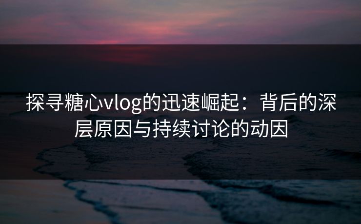 探寻糖心vlog的迅速崛起：背后的深层原因与持续讨论的动因