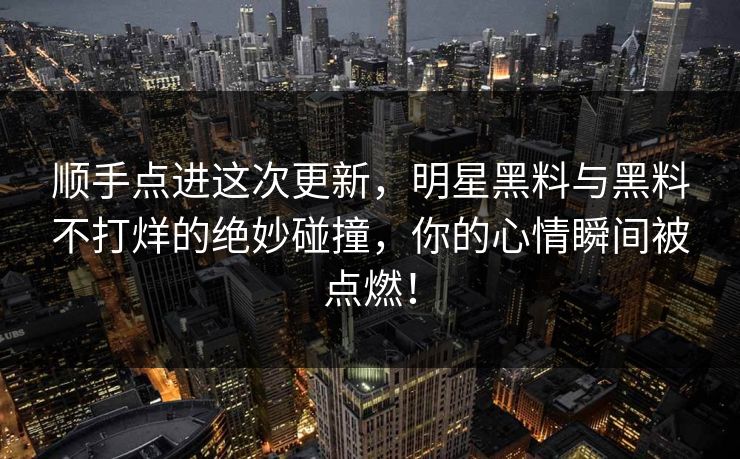 顺手点进这次更新，明星黑料与黑料不打烊的绝妙碰撞，你的心情瞬间被点燃！
