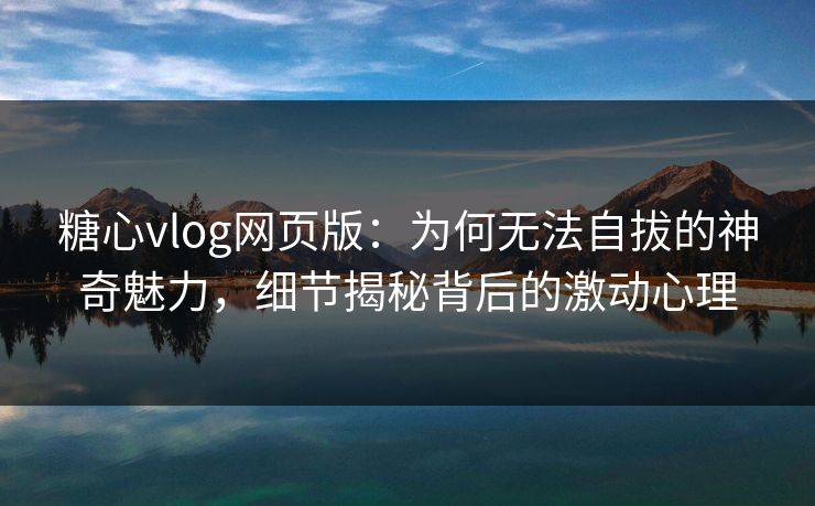 糖心vlog网页版：为何无法自拔的神奇魅力，细节揭秘背后的激动心理